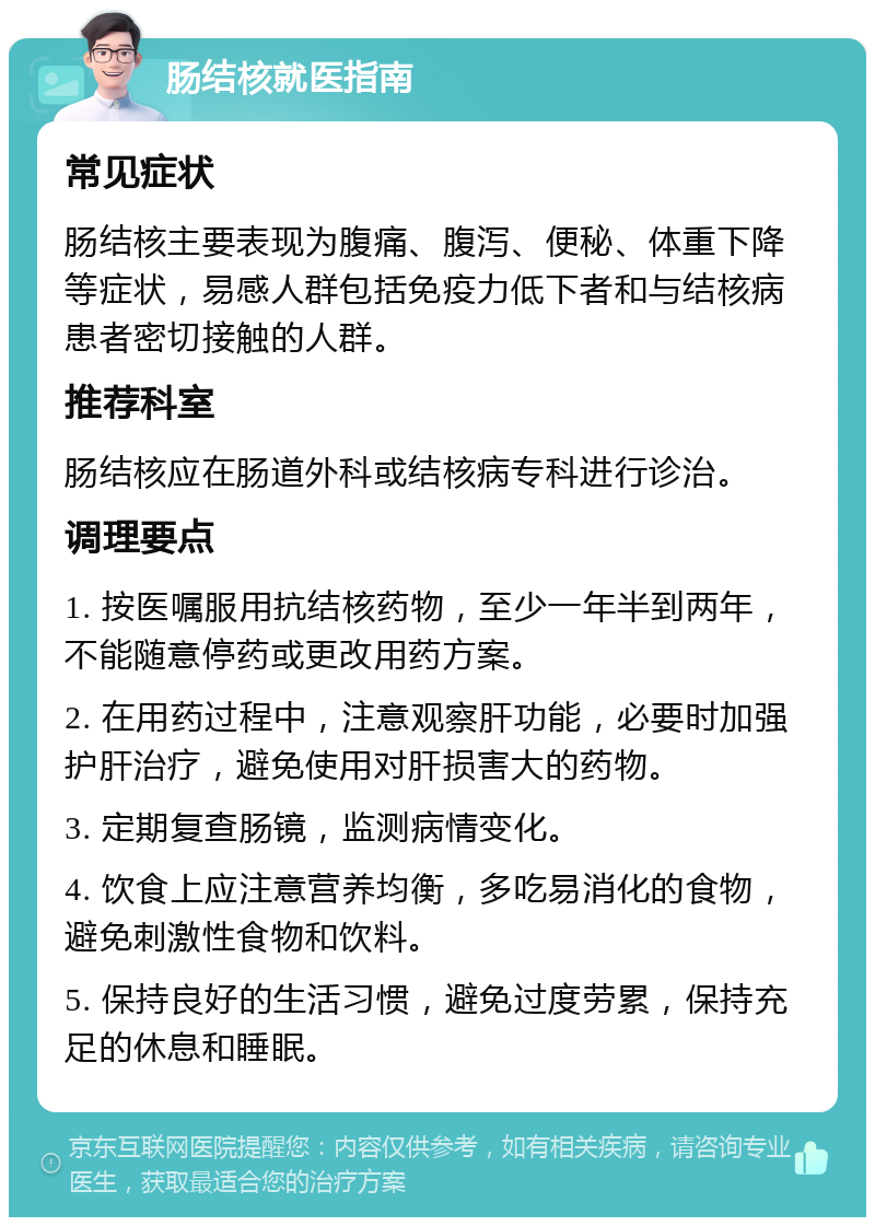 肠结核就医指南 常见症状 肠结核主要表现为腹痛、腹泻、便秘、体重下降等症状，易感人群包括免疫力低下者和与结核病患者密切接触的人群。 推荐科室 肠结核应在肠道外科或结核病专科进行诊治。 调理要点 1. 按医嘱服用抗结核药物，至少一年半到两年，不能随意停药或更改用药方案。 2. 在用药过程中，注意观察肝功能，必要时加强护肝治疗，避免使用对肝损害大的药物。 3. 定期复查肠镜，监测病情变化。 4. 饮食上应注意营养均衡，多吃易消化的食物，避免刺激性食物和饮料。 5. 保持良好的生活习惯，避免过度劳累，保持充足的休息和睡眠。