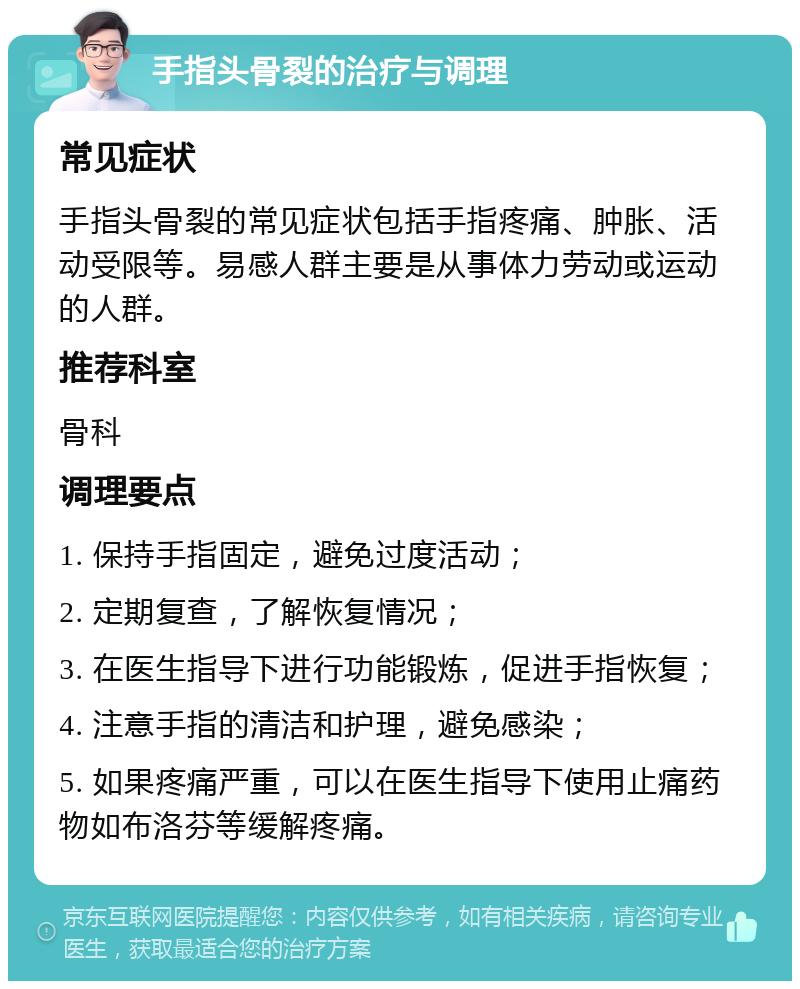 手指头骨裂的治疗与调理 常见症状 手指头骨裂的常见症状包括手指疼痛、肿胀、活动受限等。易感人群主要是从事体力劳动或运动的人群。 推荐科室 骨科 调理要点 1. 保持手指固定，避免过度活动； 2. 定期复查，了解恢复情况； 3. 在医生指导下进行功能锻炼，促进手指恢复； 4. 注意手指的清洁和护理，避免感染； 5. 如果疼痛严重，可以在医生指导下使用止痛药物如布洛芬等缓解疼痛。