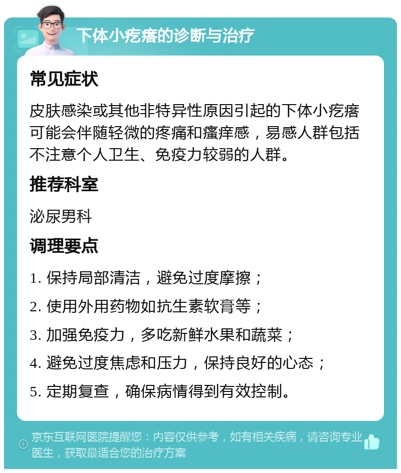 下体小疙瘩的诊断与治疗 常见症状 皮肤感染或其他非特异性原因引起的下体小疙瘩可能会伴随轻微的疼痛和瘙痒感，易感人群包括不注意个人卫生、免疫力较弱的人群。 推荐科室 泌尿男科 调理要点 1. 保持局部清洁，避免过度摩擦； 2. 使用外用药物如抗生素软膏等； 3. 加强免疫力，多吃新鲜水果和蔬菜； 4. 避免过度焦虑和压力，保持良好的心态； 5. 定期复查，确保病情得到有效控制。