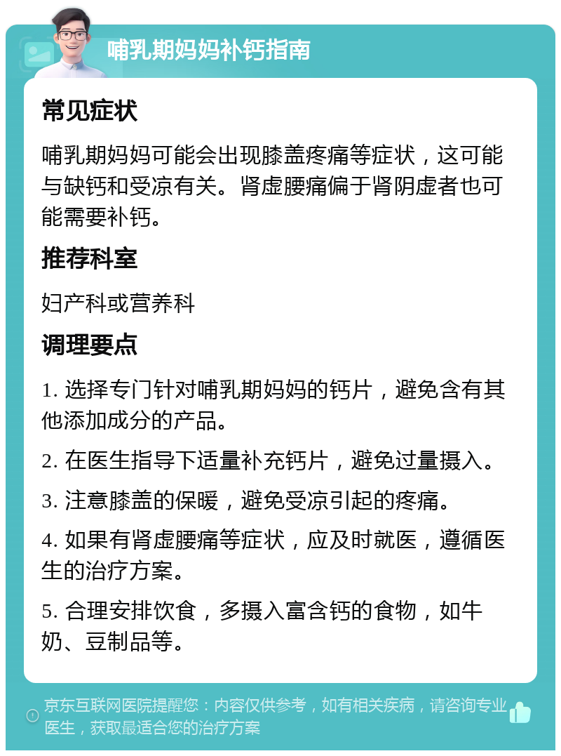 哺乳期妈妈补钙指南 常见症状 哺乳期妈妈可能会出现膝盖疼痛等症状，这可能与缺钙和受凉有关。肾虚腰痛偏于肾阴虚者也可能需要补钙。 推荐科室 妇产科或营养科 调理要点 1. 选择专门针对哺乳期妈妈的钙片，避免含有其他添加成分的产品。 2. 在医生指导下适量补充钙片，避免过量摄入。 3. 注意膝盖的保暖，避免受凉引起的疼痛。 4. 如果有肾虚腰痛等症状，应及时就医，遵循医生的治疗方案。 5. 合理安排饮食，多摄入富含钙的食物，如牛奶、豆制品等。