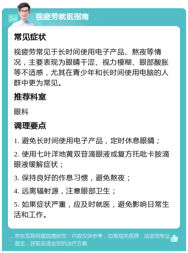 视疲劳就医指南 常见症状 视疲劳常见于长时间使用电子产品、熬夜等情况，主要表现为眼睛干涩、视力模糊、眼部酸胀等不适感，尤其在青少年和长时间使用电脑的人群中更为常见。 推荐科室 眼科 调理要点 1. 避免长时间使用电子产品，定时休息眼睛； 2. 使用七叶洋地黄双苷滴眼液或复方托吡卡胺滴眼液缓解症状； 3. 保持良好的作息习惯，避免熬夜； 4. 远离辐射源，注意眼部卫生； 5. 如果症状严重，应及时就医，避免影响日常生活和工作。