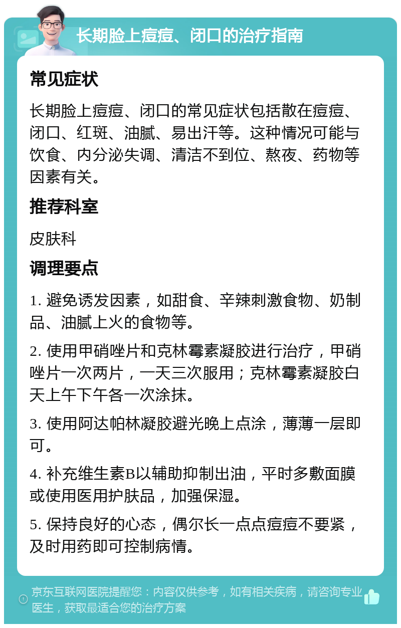 长期脸上痘痘、闭口的治疗指南 常见症状 长期脸上痘痘、闭口的常见症状包括散在痘痘、闭口、红斑、油腻、易出汗等。这种情况可能与饮食、内分泌失调、清洁不到位、熬夜、药物等因素有关。 推荐科室 皮肤科 调理要点 1. 避免诱发因素，如甜食、辛辣刺激食物、奶制品、油腻上火的食物等。 2. 使用甲硝唑片和克林霉素凝胶进行治疗，甲硝唑片一次两片，一天三次服用；克林霉素凝胶白天上午下午各一次涂抹。 3. 使用阿达帕林凝胶避光晚上点涂，薄薄一层即可。 4. 补充维生素B以辅助抑制出油，平时多敷面膜或使用医用护肤品，加强保湿。 5. 保持良好的心态，偶尔长一点点痘痘不要紧，及时用药即可控制病情。