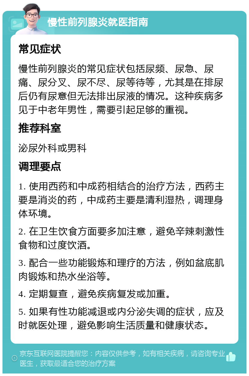 慢性前列腺炎就医指南 常见症状 慢性前列腺炎的常见症状包括尿频、尿急、尿痛、尿分叉、尿不尽、尿等待等，尤其是在排尿后仍有尿意但无法排出尿液的情况。这种疾病多见于中老年男性，需要引起足够的重视。 推荐科室 泌尿外科或男科 调理要点 1. 使用西药和中成药相结合的治疗方法，西药主要是消炎的药，中成药主要是清利湿热，调理身体环境。 2. 在卫生饮食方面要多加注意，避免辛辣刺激性食物和过度饮酒。 3. 配合一些功能锻炼和理疗的方法，例如盆底肌肉锻炼和热水坐浴等。 4. 定期复查，避免疾病复发或加重。 5. 如果有性功能减退或内分泌失调的症状，应及时就医处理，避免影响生活质量和健康状态。