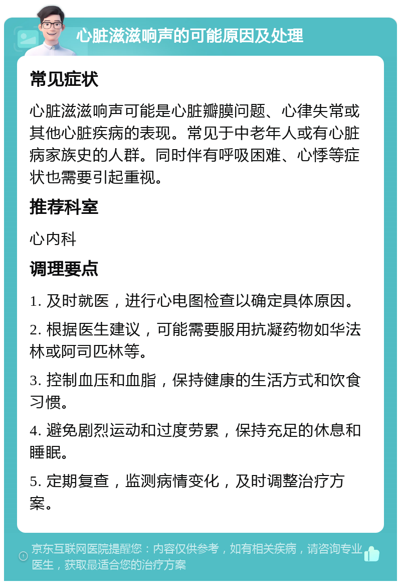 心脏滋滋响声的可能原因及处理 常见症状 心脏滋滋响声可能是心脏瓣膜问题、心律失常或其他心脏疾病的表现。常见于中老年人或有心脏病家族史的人群。同时伴有呼吸困难、心悸等症状也需要引起重视。 推荐科室 心内科 调理要点 1. 及时就医，进行心电图检查以确定具体原因。 2. 根据医生建议，可能需要服用抗凝药物如华法林或阿司匹林等。 3. 控制血压和血脂，保持健康的生活方式和饮食习惯。 4. 避免剧烈运动和过度劳累，保持充足的休息和睡眠。 5. 定期复查，监测病情变化，及时调整治疗方案。