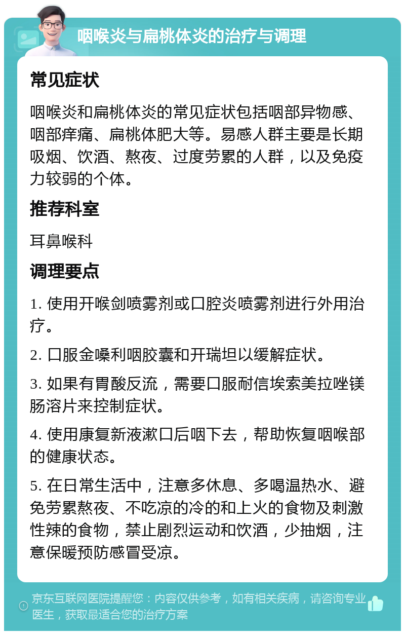 咽喉炎与扁桃体炎的治疗与调理 常见症状 咽喉炎和扁桃体炎的常见症状包括咽部异物感、咽部痒痛、扁桃体肥大等。易感人群主要是长期吸烟、饮酒、熬夜、过度劳累的人群，以及免疫力较弱的个体。 推荐科室 耳鼻喉科 调理要点 1. 使用开喉剑喷雾剂或口腔炎喷雾剂进行外用治疗。 2. 口服金嗓利咽胶囊和开瑞坦以缓解症状。 3. 如果有胃酸反流，需要口服耐信埃索美拉唑镁肠溶片来控制症状。 4. 使用康复新液漱口后咽下去，帮助恢复咽喉部的健康状态。 5. 在日常生活中，注意多休息、多喝温热水、避免劳累熬夜、不吃凉的冷的和上火的食物及刺激性辣的食物，禁止剧烈运动和饮酒，少抽烟，注意保暖预防感冒受凉。