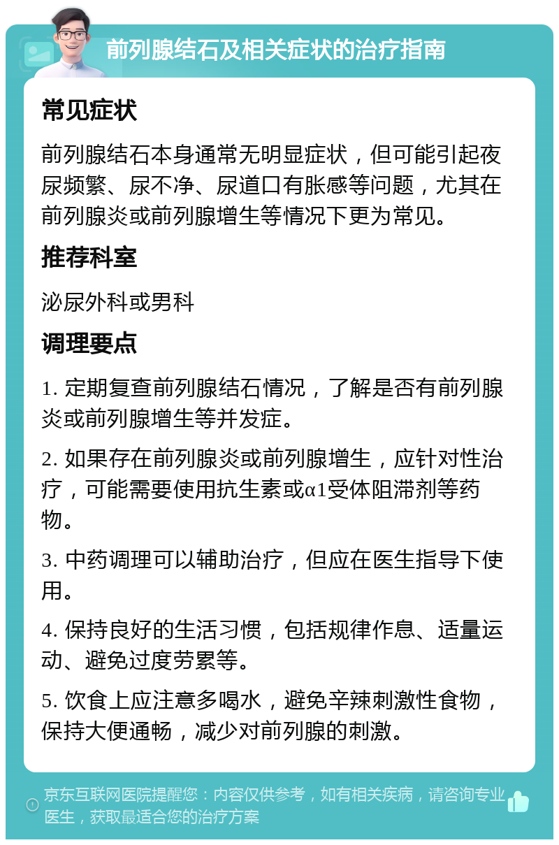 前列腺结石及相关症状的治疗指南 常见症状 前列腺结石本身通常无明显症状，但可能引起夜尿频繁、尿不净、尿道口有胀感等问题，尤其在前列腺炎或前列腺增生等情况下更为常见。 推荐科室 泌尿外科或男科 调理要点 1. 定期复查前列腺结石情况，了解是否有前列腺炎或前列腺增生等并发症。 2. 如果存在前列腺炎或前列腺增生，应针对性治疗，可能需要使用抗生素或α1受体阻滞剂等药物。 3. 中药调理可以辅助治疗，但应在医生指导下使用。 4. 保持良好的生活习惯，包括规律作息、适量运动、避免过度劳累等。 5. 饮食上应注意多喝水，避免辛辣刺激性食物，保持大便通畅，减少对前列腺的刺激。