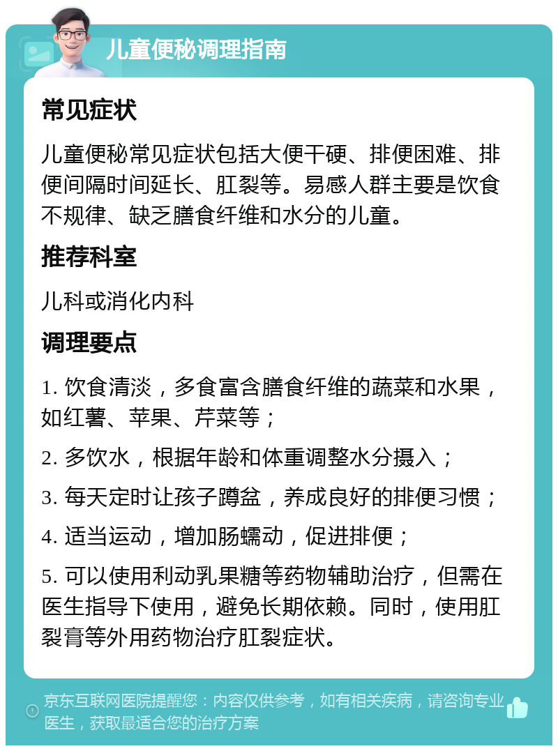 儿童便秘调理指南 常见症状 儿童便秘常见症状包括大便干硬、排便困难、排便间隔时间延长、肛裂等。易感人群主要是饮食不规律、缺乏膳食纤维和水分的儿童。 推荐科室 儿科或消化内科 调理要点 1. 饮食清淡，多食富含膳食纤维的蔬菜和水果，如红薯、苹果、芹菜等； 2. 多饮水，根据年龄和体重调整水分摄入； 3. 每天定时让孩子蹲盆，养成良好的排便习惯； 4. 适当运动，增加肠蠕动，促进排便； 5. 可以使用利动乳果糖等药物辅助治疗，但需在医生指导下使用，避免长期依赖。同时，使用肛裂膏等外用药物治疗肛裂症状。