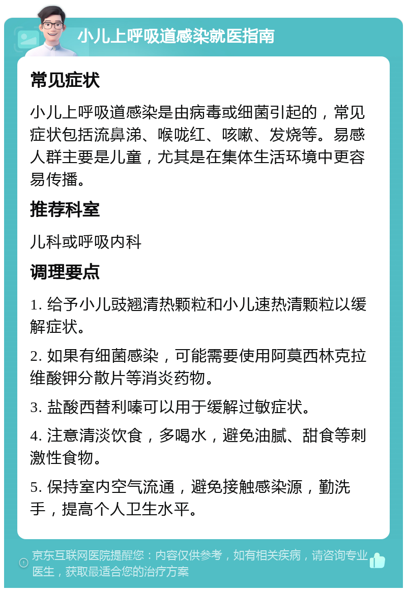 小儿上呼吸道感染就医指南 常见症状 小儿上呼吸道感染是由病毒或细菌引起的，常见症状包括流鼻涕、喉咙红、咳嗽、发烧等。易感人群主要是儿童，尤其是在集体生活环境中更容易传播。 推荐科室 儿科或呼吸内科 调理要点 1. 给予小儿豉翘清热颗粒和小儿速热清颗粒以缓解症状。 2. 如果有细菌感染，可能需要使用阿莫西林克拉维酸钾分散片等消炎药物。 3. 盐酸西替利嗪可以用于缓解过敏症状。 4. 注意清淡饮食，多喝水，避免油腻、甜食等刺激性食物。 5. 保持室内空气流通，避免接触感染源，勤洗手，提高个人卫生水平。