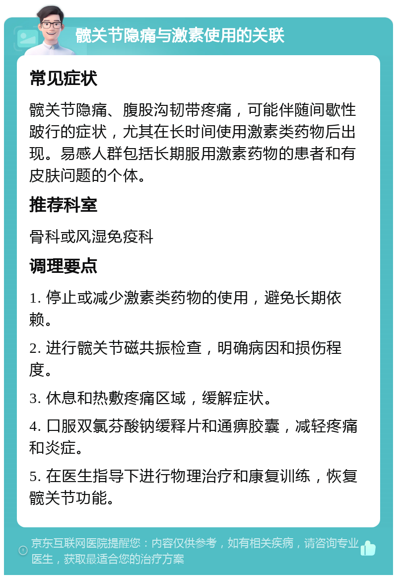 髋关节隐痛与激素使用的关联 常见症状 髋关节隐痛、腹股沟韧带疼痛，可能伴随间歇性跛行的症状，尤其在长时间使用激素类药物后出现。易感人群包括长期服用激素药物的患者和有皮肤问题的个体。 推荐科室 骨科或风湿免疫科 调理要点 1. 停止或减少激素类药物的使用，避免长期依赖。 2. 进行髋关节磁共振检查，明确病因和损伤程度。 3. 休息和热敷疼痛区域，缓解症状。 4. 口服双氯芬酸钠缓释片和通痹胶囊，减轻疼痛和炎症。 5. 在医生指导下进行物理治疗和康复训练，恢复髋关节功能。