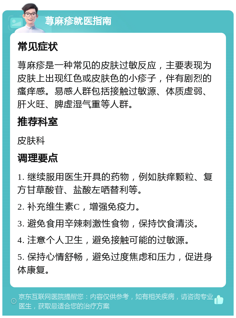 荨麻疹就医指南 常见症状 荨麻疹是一种常见的皮肤过敏反应，主要表现为皮肤上出现红色或皮肤色的小疹子，伴有剧烈的瘙痒感。易感人群包括接触过敏源、体质虚弱、肝火旺、脾虚湿气重等人群。 推荐科室 皮肤科 调理要点 1. 继续服用医生开具的药物，例如肤痒颗粒、复方甘草酸苷、盐酸左哂替利等。 2. 补充维生素C，增强免疫力。 3. 避免食用辛辣刺激性食物，保持饮食清淡。 4. 注意个人卫生，避免接触可能的过敏源。 5. 保持心情舒畅，避免过度焦虑和压力，促进身体康复。