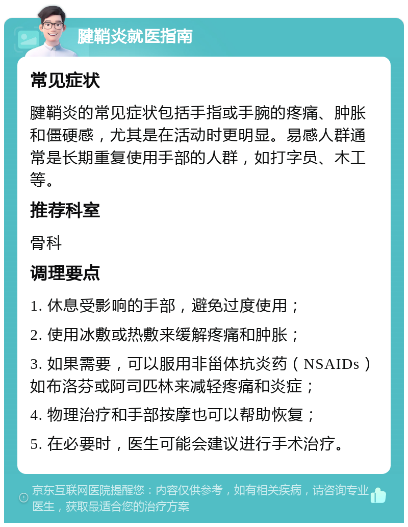 腱鞘炎就医指南 常见症状 腱鞘炎的常见症状包括手指或手腕的疼痛、肿胀和僵硬感，尤其是在活动时更明显。易感人群通常是长期重复使用手部的人群，如打字员、木工等。 推荐科室 骨科 调理要点 1. 休息受影响的手部，避免过度使用； 2. 使用冰敷或热敷来缓解疼痛和肿胀； 3. 如果需要，可以服用非甾体抗炎药（NSAIDs）如布洛芬或阿司匹林来减轻疼痛和炎症； 4. 物理治疗和手部按摩也可以帮助恢复； 5. 在必要时，医生可能会建议进行手术治疗。