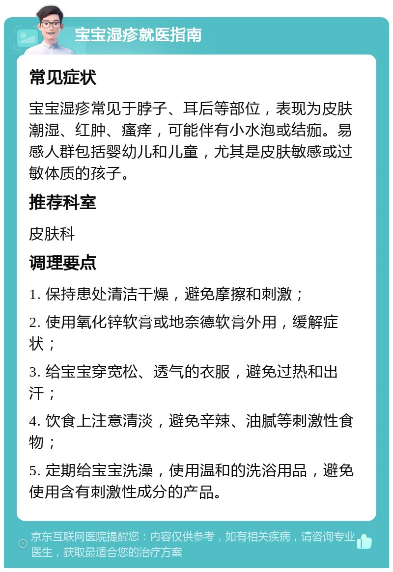 宝宝湿疹就医指南 常见症状 宝宝湿疹常见于脖子、耳后等部位，表现为皮肤潮湿、红肿、瘙痒，可能伴有小水泡或结痂。易感人群包括婴幼儿和儿童，尤其是皮肤敏感或过敏体质的孩子。 推荐科室 皮肤科 调理要点 1. 保持患处清洁干燥，避免摩擦和刺激； 2. 使用氧化锌软膏或地奈德软膏外用，缓解症状； 3. 给宝宝穿宽松、透气的衣服，避免过热和出汗； 4. 饮食上注意清淡，避免辛辣、油腻等刺激性食物； 5. 定期给宝宝洗澡，使用温和的洗浴用品，避免使用含有刺激性成分的产品。