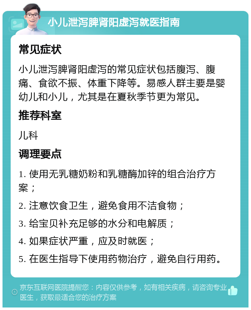 小儿泄泻脾肾阳虚泻就医指南 常见症状 小儿泄泻脾肾阳虚泻的常见症状包括腹泻、腹痛、食欲不振、体重下降等。易感人群主要是婴幼儿和小儿，尤其是在夏秋季节更为常见。 推荐科室 儿科 调理要点 1. 使用无乳糖奶粉和乳糖酶加锌的组合治疗方案； 2. 注意饮食卫生，避免食用不洁食物； 3. 给宝贝补充足够的水分和电解质； 4. 如果症状严重，应及时就医； 5. 在医生指导下使用药物治疗，避免自行用药。