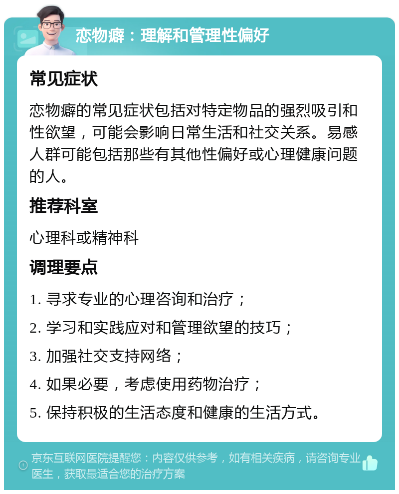 恋物癖：理解和管理性偏好 常见症状 恋物癖的常见症状包括对特定物品的强烈吸引和性欲望，可能会影响日常生活和社交关系。易感人群可能包括那些有其他性偏好或心理健康问题的人。 推荐科室 心理科或精神科 调理要点 1. 寻求专业的心理咨询和治疗； 2. 学习和实践应对和管理欲望的技巧； 3. 加强社交支持网络； 4. 如果必要，考虑使用药物治疗； 5. 保持积极的生活态度和健康的生活方式。