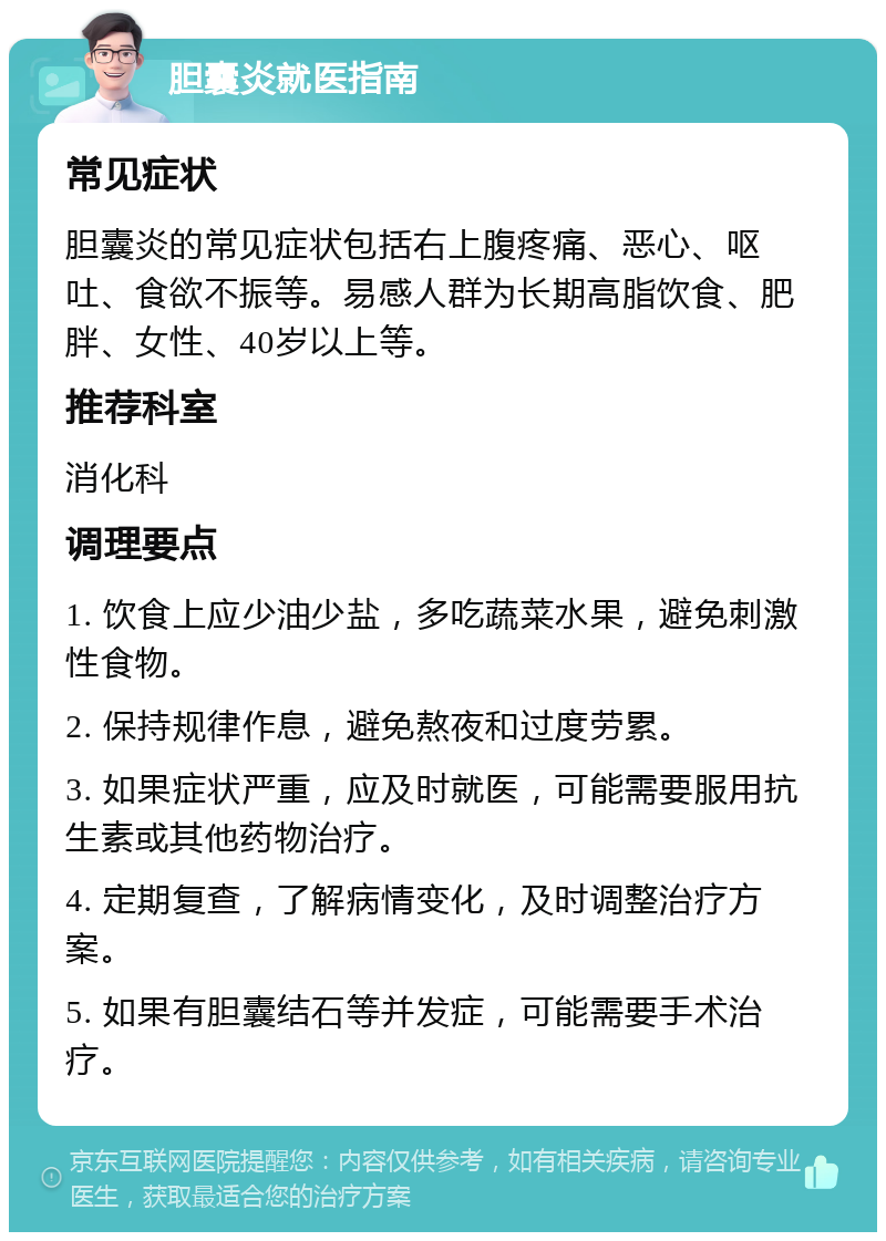 胆囊炎就医指南 常见症状 胆囊炎的常见症状包括右上腹疼痛、恶心、呕吐、食欲不振等。易感人群为长期高脂饮食、肥胖、女性、40岁以上等。 推荐科室 消化科 调理要点 1. 饮食上应少油少盐，多吃蔬菜水果，避免刺激性食物。 2. 保持规律作息，避免熬夜和过度劳累。 3. 如果症状严重，应及时就医，可能需要服用抗生素或其他药物治疗。 4. 定期复查，了解病情变化，及时调整治疗方案。 5. 如果有胆囊结石等并发症，可能需要手术治疗。