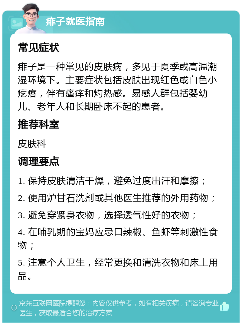 痱子就医指南 常见症状 痱子是一种常见的皮肤病，多见于夏季或高温潮湿环境下。主要症状包括皮肤出现红色或白色小疙瘩，伴有瘙痒和灼热感。易感人群包括婴幼儿、老年人和长期卧床不起的患者。 推荐科室 皮肤科 调理要点 1. 保持皮肤清洁干燥，避免过度出汗和摩擦； 2. 使用炉甘石洗剂或其他医生推荐的外用药物； 3. 避免穿紧身衣物，选择透气性好的衣物； 4. 在哺乳期的宝妈应忌口辣椒、鱼虾等刺激性食物； 5. 注意个人卫生，经常更换和清洗衣物和床上用品。