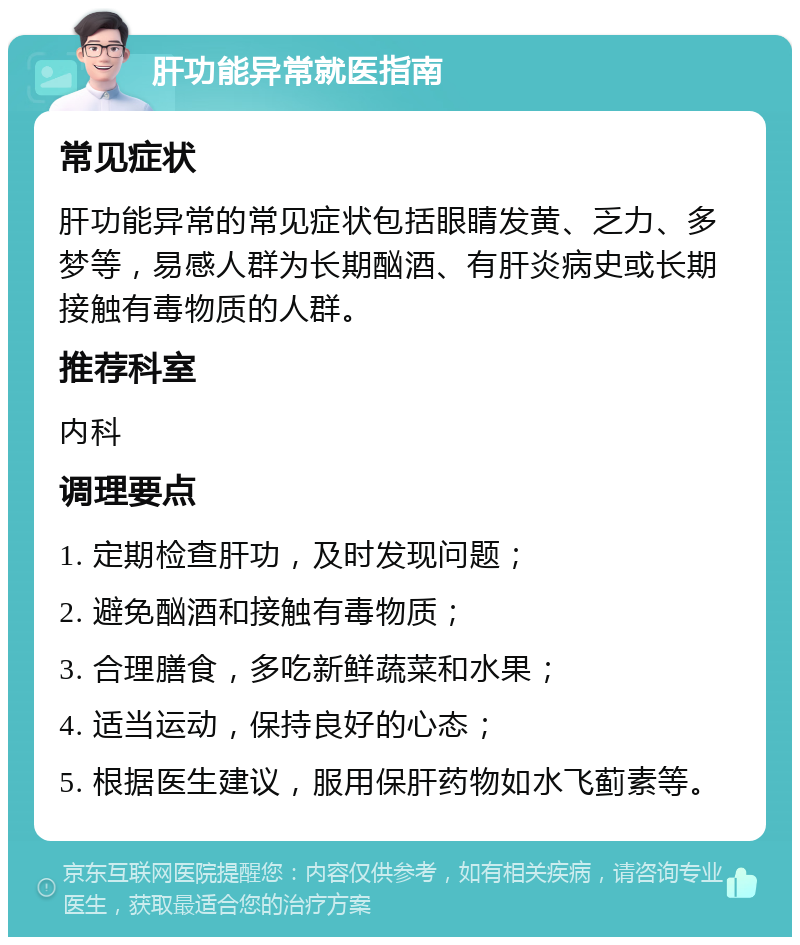 肝功能异常就医指南 常见症状 肝功能异常的常见症状包括眼睛发黄、乏力、多梦等，易感人群为长期酗酒、有肝炎病史或长期接触有毒物质的人群。 推荐科室 内科 调理要点 1. 定期检查肝功，及时发现问题； 2. 避免酗酒和接触有毒物质； 3. 合理膳食，多吃新鲜蔬菜和水果； 4. 适当运动，保持良好的心态； 5. 根据医生建议，服用保肝药物如水飞蓟素等。