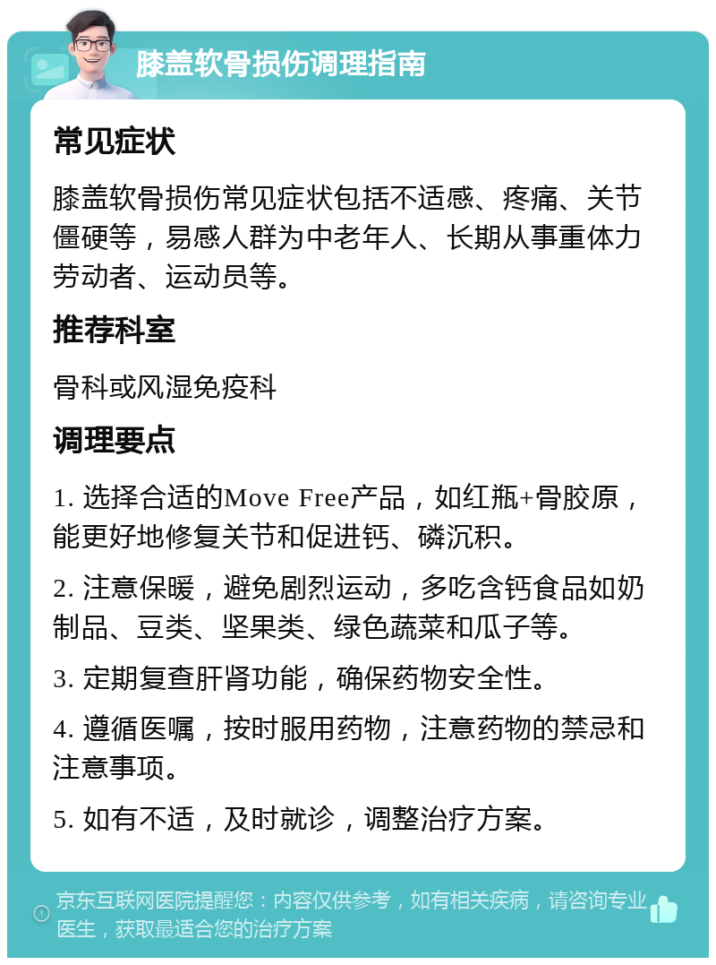 膝盖软骨损伤调理指南 常见症状 膝盖软骨损伤常见症状包括不适感、疼痛、关节僵硬等，易感人群为中老年人、长期从事重体力劳动者、运动员等。 推荐科室 骨科或风湿免疫科 调理要点 1. 选择合适的Move Free产品，如红瓶+骨胶原，能更好地修复关节和促进钙、磷沉积。 2. 注意保暖，避免剧烈运动，多吃含钙食品如奶制品、豆类、坚果类、绿色蔬菜和瓜子等。 3. 定期复查肝肾功能，确保药物安全性。 4. 遵循医嘱，按时服用药物，注意药物的禁忌和注意事项。 5. 如有不适，及时就诊，调整治疗方案。