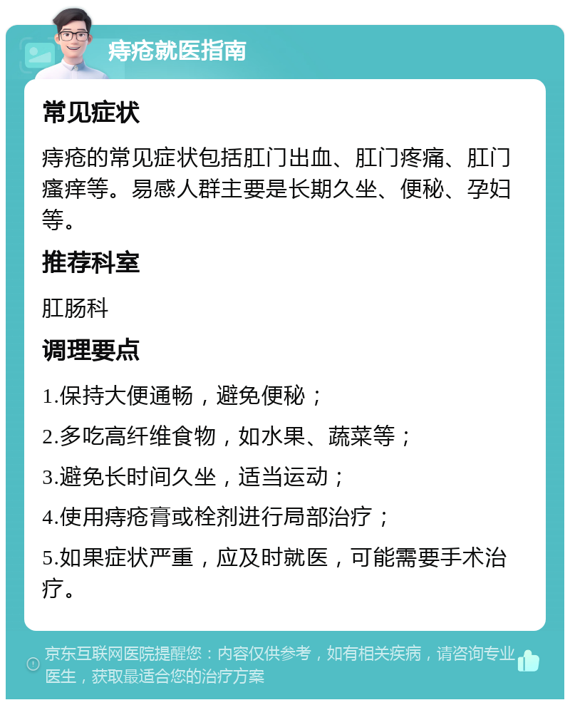 痔疮就医指南 常见症状 痔疮的常见症状包括肛门出血、肛门疼痛、肛门瘙痒等。易感人群主要是长期久坐、便秘、孕妇等。 推荐科室 肛肠科 调理要点 1.保持大便通畅，避免便秘； 2.多吃高纤维食物，如水果、蔬菜等； 3.避免长时间久坐，适当运动； 4.使用痔疮膏或栓剂进行局部治疗； 5.如果症状严重，应及时就医，可能需要手术治疗。