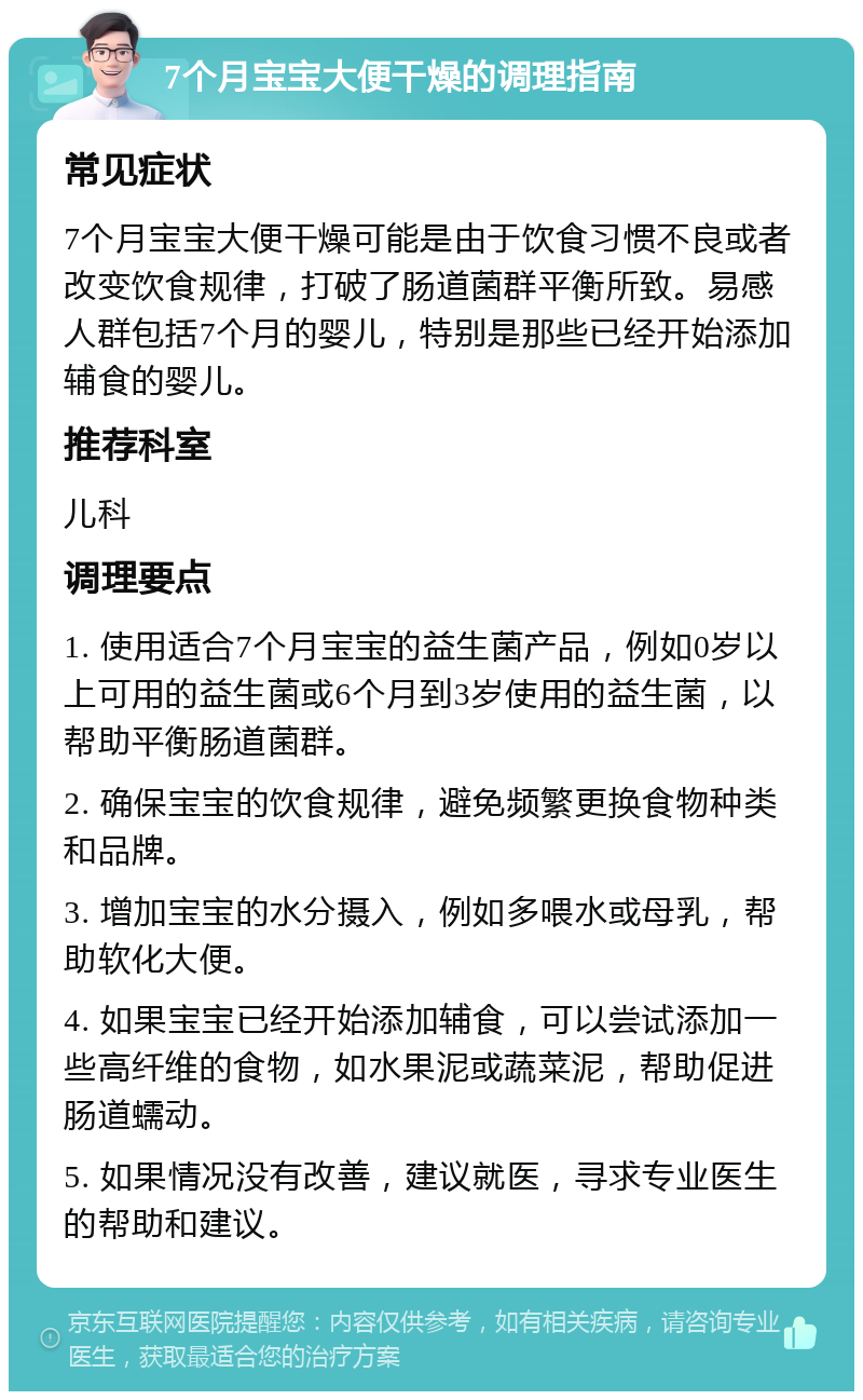 7个月宝宝大便干燥的调理指南 常见症状 7个月宝宝大便干燥可能是由于饮食习惯不良或者改变饮食规律，打破了肠道菌群平衡所致。易感人群包括7个月的婴儿，特别是那些已经开始添加辅食的婴儿。 推荐科室 儿科 调理要点 1. 使用适合7个月宝宝的益生菌产品，例如0岁以上可用的益生菌或6个月到3岁使用的益生菌，以帮助平衡肠道菌群。 2. 确保宝宝的饮食规律，避免频繁更换食物种类和品牌。 3. 增加宝宝的水分摄入，例如多喂水或母乳，帮助软化大便。 4. 如果宝宝已经开始添加辅食，可以尝试添加一些高纤维的食物，如水果泥或蔬菜泥，帮助促进肠道蠕动。 5. 如果情况没有改善，建议就医，寻求专业医生的帮助和建议。