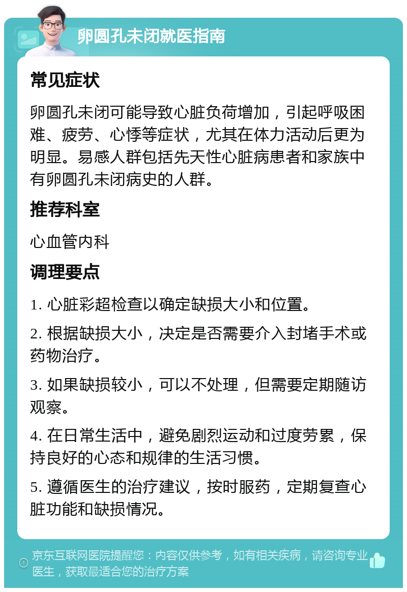 卵圆孔未闭就医指南 常见症状 卵圆孔未闭可能导致心脏负荷增加，引起呼吸困难、疲劳、心悸等症状，尤其在体力活动后更为明显。易感人群包括先天性心脏病患者和家族中有卵圆孔未闭病史的人群。 推荐科室 心血管内科 调理要点 1. 心脏彩超检查以确定缺损大小和位置。 2. 根据缺损大小，决定是否需要介入封堵手术或药物治疗。 3. 如果缺损较小，可以不处理，但需要定期随访观察。 4. 在日常生活中，避免剧烈运动和过度劳累，保持良好的心态和规律的生活习惯。 5. 遵循医生的治疗建议，按时服药，定期复查心脏功能和缺损情况。