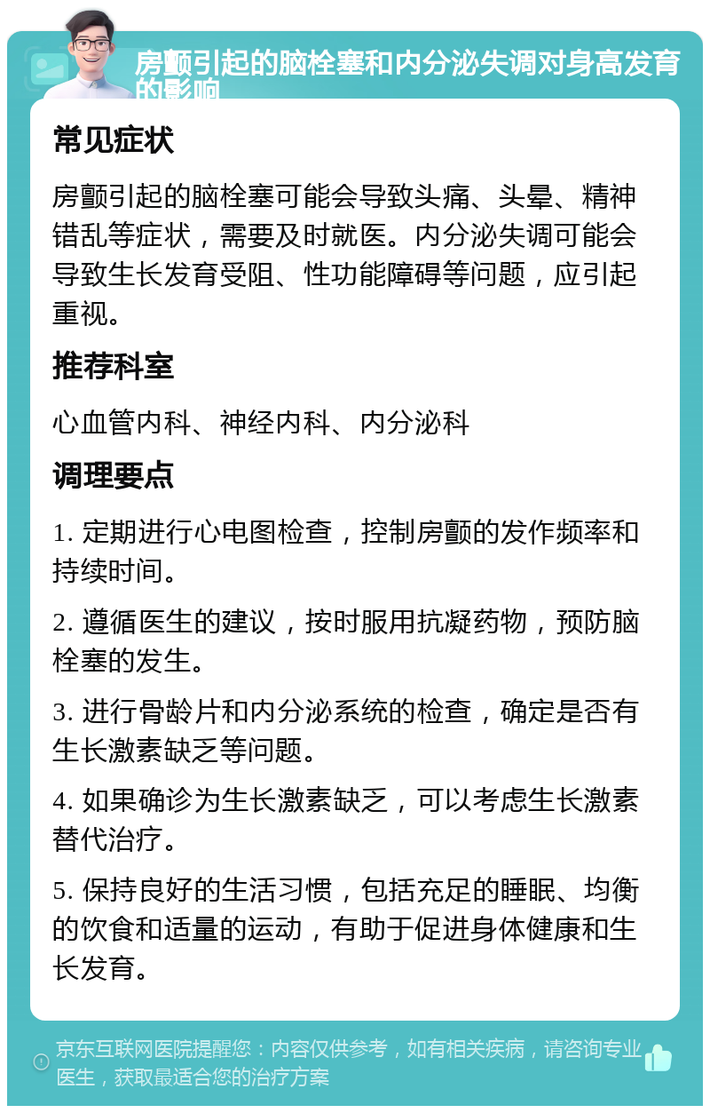 房颤引起的脑栓塞和内分泌失调对身高发育的影响 常见症状 房颤引起的脑栓塞可能会导致头痛、头晕、精神错乱等症状，需要及时就医。内分泌失调可能会导致生长发育受阻、性功能障碍等问题，应引起重视。 推荐科室 心血管内科、神经内科、内分泌科 调理要点 1. 定期进行心电图检查，控制房颤的发作频率和持续时间。 2. 遵循医生的建议，按时服用抗凝药物，预防脑栓塞的发生。 3. 进行骨龄片和内分泌系统的检查，确定是否有生长激素缺乏等问题。 4. 如果确诊为生长激素缺乏，可以考虑生长激素替代治疗。 5. 保持良好的生活习惯，包括充足的睡眠、均衡的饮食和适量的运动，有助于促进身体健康和生长发育。