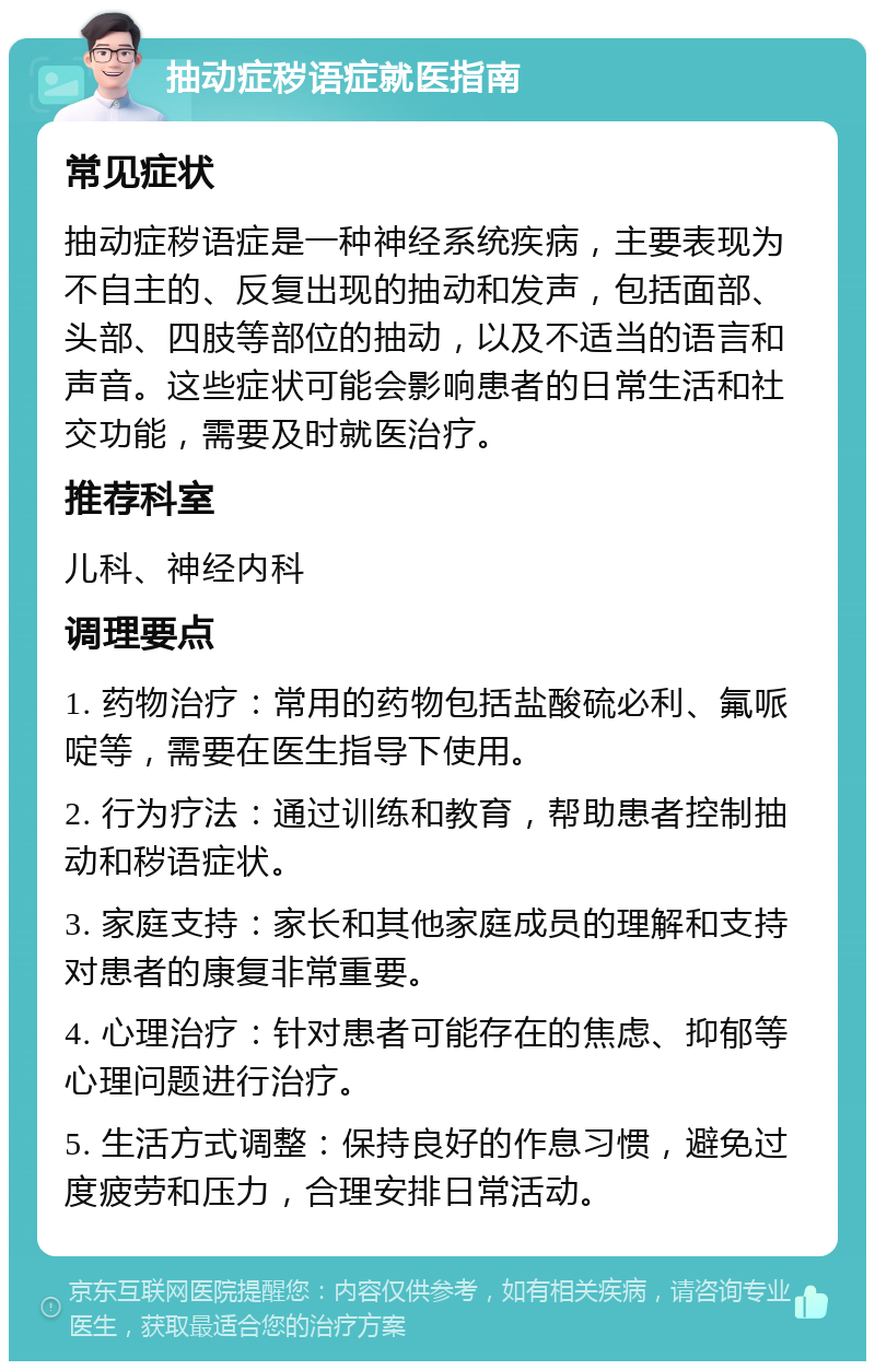 抽动症秽语症就医指南 常见症状 抽动症秽语症是一种神经系统疾病，主要表现为不自主的、反复出现的抽动和发声，包括面部、头部、四肢等部位的抽动，以及不适当的语言和声音。这些症状可能会影响患者的日常生活和社交功能，需要及时就医治疗。 推荐科室 儿科、神经内科 调理要点 1. 药物治疗：常用的药物包括盐酸硫必利、氟哌啶等，需要在医生指导下使用。 2. 行为疗法：通过训练和教育，帮助患者控制抽动和秽语症状。 3. 家庭支持：家长和其他家庭成员的理解和支持对患者的康复非常重要。 4. 心理治疗：针对患者可能存在的焦虑、抑郁等心理问题进行治疗。 5. 生活方式调整：保持良好的作息习惯，避免过度疲劳和压力，合理安排日常活动。