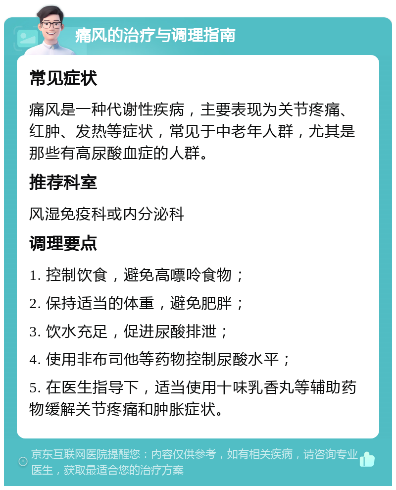 痛风的治疗与调理指南 常见症状 痛风是一种代谢性疾病，主要表现为关节疼痛、红肿、发热等症状，常见于中老年人群，尤其是那些有高尿酸血症的人群。 推荐科室 风湿免疫科或内分泌科 调理要点 1. 控制饮食，避免高嘌呤食物； 2. 保持适当的体重，避免肥胖； 3. 饮水充足，促进尿酸排泄； 4. 使用非布司他等药物控制尿酸水平； 5. 在医生指导下，适当使用十味乳香丸等辅助药物缓解关节疼痛和肿胀症状。