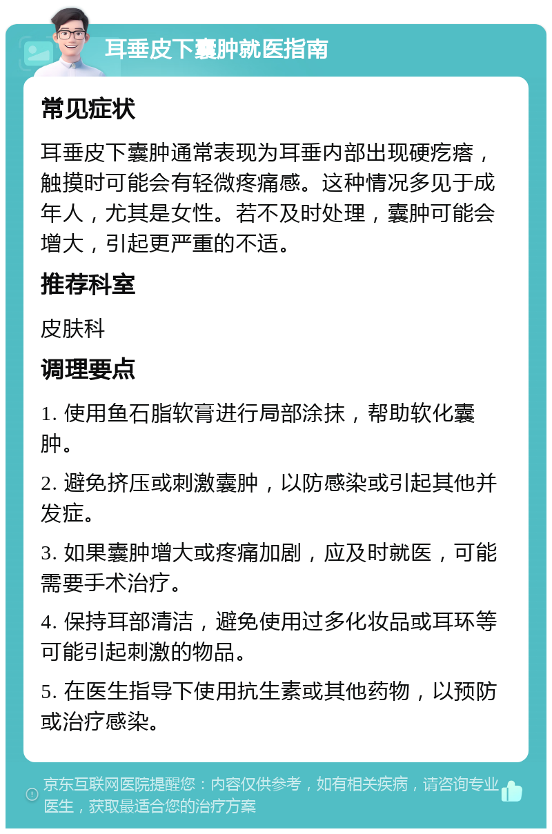 耳垂皮下囊肿就医指南 常见症状 耳垂皮下囊肿通常表现为耳垂内部出现硬疙瘩，触摸时可能会有轻微疼痛感。这种情况多见于成年人，尤其是女性。若不及时处理，囊肿可能会增大，引起更严重的不适。 推荐科室 皮肤科 调理要点 1. 使用鱼石脂软膏进行局部涂抹，帮助软化囊肿。 2. 避免挤压或刺激囊肿，以防感染或引起其他并发症。 3. 如果囊肿增大或疼痛加剧，应及时就医，可能需要手术治疗。 4. 保持耳部清洁，避免使用过多化妆品或耳环等可能引起刺激的物品。 5. 在医生指导下使用抗生素或其他药物，以预防或治疗感染。