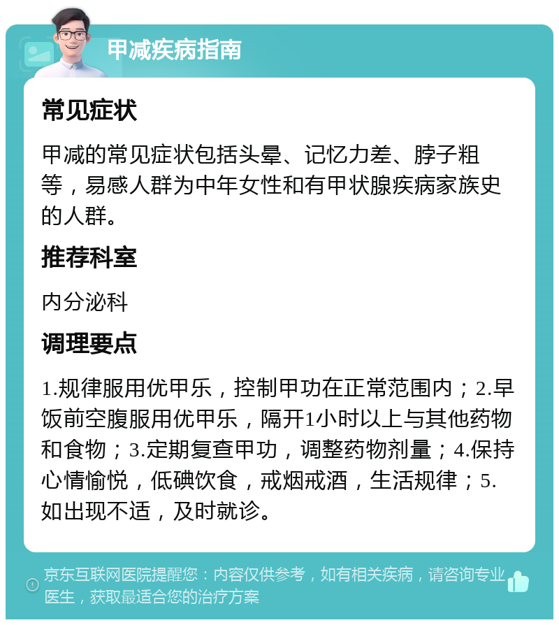 甲减疾病指南 常见症状 甲减的常见症状包括头晕、记忆力差、脖子粗等，易感人群为中年女性和有甲状腺疾病家族史的人群。 推荐科室 内分泌科 调理要点 1.规律服用优甲乐，控制甲功在正常范围内；2.早饭前空腹服用优甲乐，隔开1小时以上与其他药物和食物；3.定期复查甲功，调整药物剂量；4.保持心情愉悦，低碘饮食，戒烟戒酒，生活规律；5.如出现不适，及时就诊。