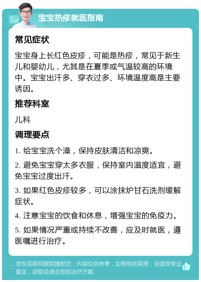 宝宝热疹就医指南 常见症状 宝宝身上长红色皮疹，可能是热疹，常见于新生儿和婴幼儿，尤其是在夏季或气温较高的环境中。宝宝出汗多、穿衣过多、环境温度高是主要诱因。 推荐科室 儿科 调理要点 1. 给宝宝洗个澡，保持皮肤清洁和凉爽。 2. 避免宝宝穿太多衣服，保持室内温度适宜，避免宝宝过度出汗。 3. 如果红色皮疹较多，可以涂抹炉甘石洗剂缓解症状。 4. 注意宝宝的饮食和休息，增强宝宝的免疫力。 5. 如果情况严重或持续不改善，应及时就医，遵医嘱进行治疗。