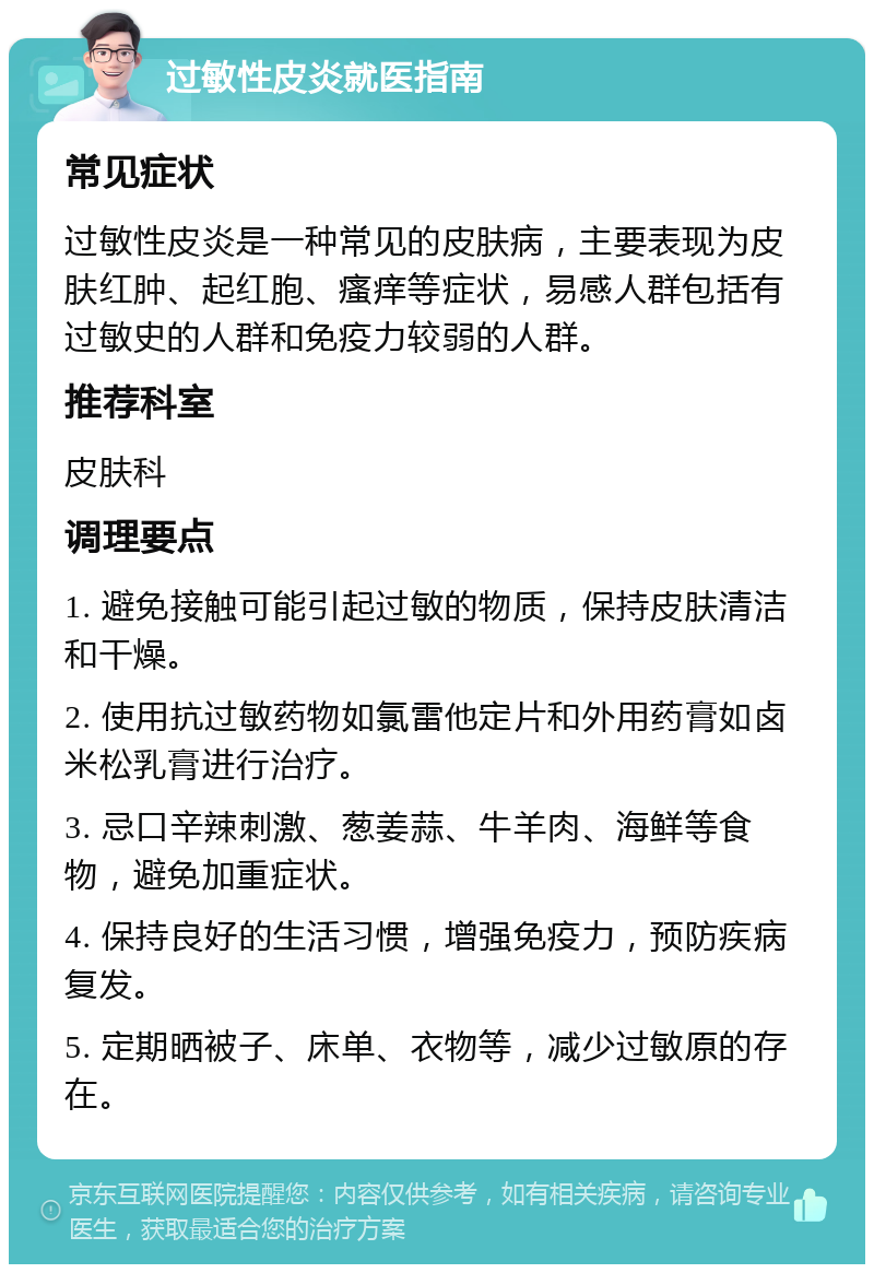 过敏性皮炎就医指南 常见症状 过敏性皮炎是一种常见的皮肤病，主要表现为皮肤红肿、起红胞、瘙痒等症状，易感人群包括有过敏史的人群和免疫力较弱的人群。 推荐科室 皮肤科 调理要点 1. 避免接触可能引起过敏的物质，保持皮肤清洁和干燥。 2. 使用抗过敏药物如氯雷他定片和外用药膏如卤米松乳膏进行治疗。 3. 忌口辛辣刺激、葱姜蒜、牛羊肉、海鲜等食物，避免加重症状。 4. 保持良好的生活习惯，增强免疫力，预防疾病复发。 5. 定期晒被子、床单、衣物等，减少过敏原的存在。