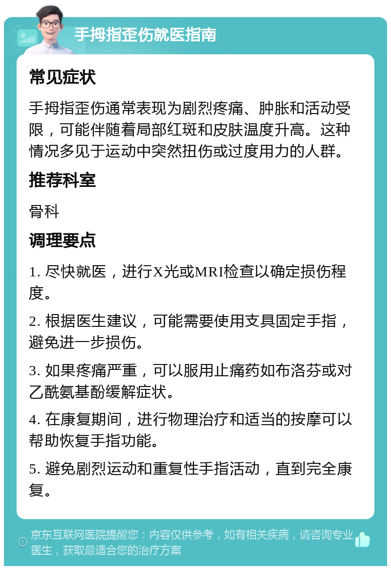 手拇指歪伤就医指南 常见症状 手拇指歪伤通常表现为剧烈疼痛、肿胀和活动受限，可能伴随着局部红斑和皮肤温度升高。这种情况多见于运动中突然扭伤或过度用力的人群。 推荐科室 骨科 调理要点 1. 尽快就医，进行X光或MRI检查以确定损伤程度。 2. 根据医生建议，可能需要使用支具固定手指，避免进一步损伤。 3. 如果疼痛严重，可以服用止痛药如布洛芬或对乙酰氨基酚缓解症状。 4. 在康复期间，进行物理治疗和适当的按摩可以帮助恢复手指功能。 5. 避免剧烈运动和重复性手指活动，直到完全康复。