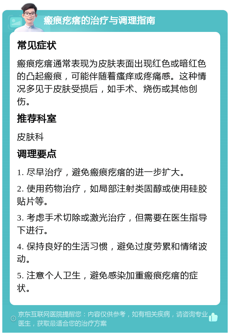 瘢痕疙瘩的治疗与调理指南 常见症状 瘢痕疙瘩通常表现为皮肤表面出现红色或暗红色的凸起瘢痕，可能伴随着瘙痒或疼痛感。这种情况多见于皮肤受损后，如手术、烧伤或其他创伤。 推荐科室 皮肤科 调理要点 1. 尽早治疗，避免瘢痕疙瘩的进一步扩大。 2. 使用药物治疗，如局部注射类固醇或使用硅胶贴片等。 3. 考虑手术切除或激光治疗，但需要在医生指导下进行。 4. 保持良好的生活习惯，避免过度劳累和情绪波动。 5. 注意个人卫生，避免感染加重瘢痕疙瘩的症状。