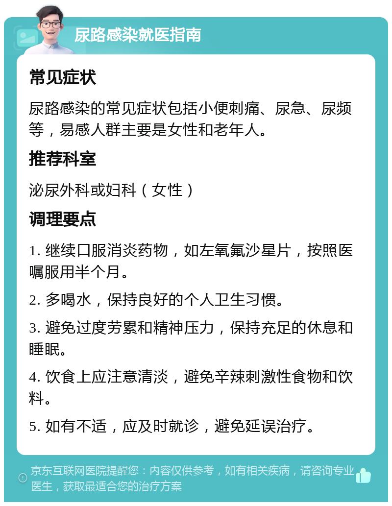 尿路感染就医指南 常见症状 尿路感染的常见症状包括小便刺痛、尿急、尿频等，易感人群主要是女性和老年人。 推荐科室 泌尿外科或妇科（女性） 调理要点 1. 继续口服消炎药物，如左氧氟沙星片，按照医嘱服用半个月。 2. 多喝水，保持良好的个人卫生习惯。 3. 避免过度劳累和精神压力，保持充足的休息和睡眠。 4. 饮食上应注意清淡，避免辛辣刺激性食物和饮料。 5. 如有不适，应及时就诊，避免延误治疗。