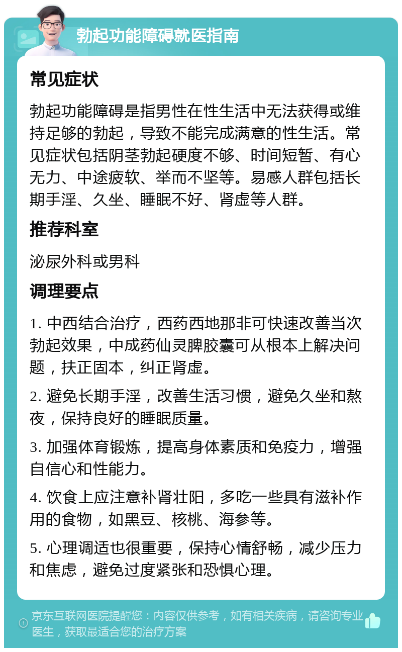 勃起功能障碍就医指南 常见症状 勃起功能障碍是指男性在性生活中无法获得或维持足够的勃起，导致不能完成满意的性生活。常见症状包括阴茎勃起硬度不够、时间短暂、有心无力、中途疲软、举而不坚等。易感人群包括长期手淫、久坐、睡眠不好、肾虚等人群。 推荐科室 泌尿外科或男科 调理要点 1. 中西结合治疗，西药西地那非可快速改善当次勃起效果，中成药仙灵脾胶囊可从根本上解决问题，扶正固本，纠正肾虚。 2. 避免长期手淫，改善生活习惯，避免久坐和熬夜，保持良好的睡眠质量。 3. 加强体育锻炼，提高身体素质和免疫力，增强自信心和性能力。 4. 饮食上应注意补肾壮阳，多吃一些具有滋补作用的食物，如黑豆、核桃、海参等。 5. 心理调适也很重要，保持心情舒畅，减少压力和焦虑，避免过度紧张和恐惧心理。