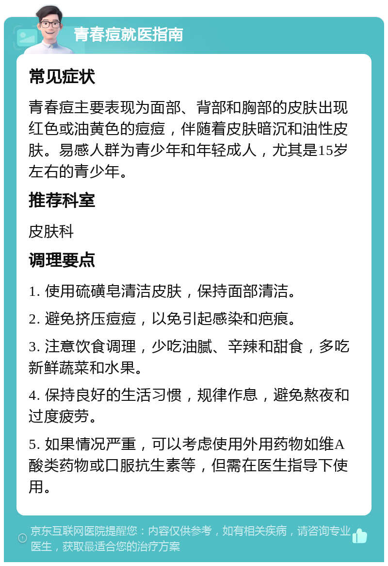 青春痘就医指南 常见症状 青春痘主要表现为面部、背部和胸部的皮肤出现红色或油黄色的痘痘，伴随着皮肤暗沉和油性皮肤。易感人群为青少年和年轻成人，尤其是15岁左右的青少年。 推荐科室 皮肤科 调理要点 1. 使用硫磺皂清洁皮肤，保持面部清洁。 2. 避免挤压痘痘，以免引起感染和疤痕。 3. 注意饮食调理，少吃油腻、辛辣和甜食，多吃新鲜蔬菜和水果。 4. 保持良好的生活习惯，规律作息，避免熬夜和过度疲劳。 5. 如果情况严重，可以考虑使用外用药物如维A酸类药物或口服抗生素等，但需在医生指导下使用。