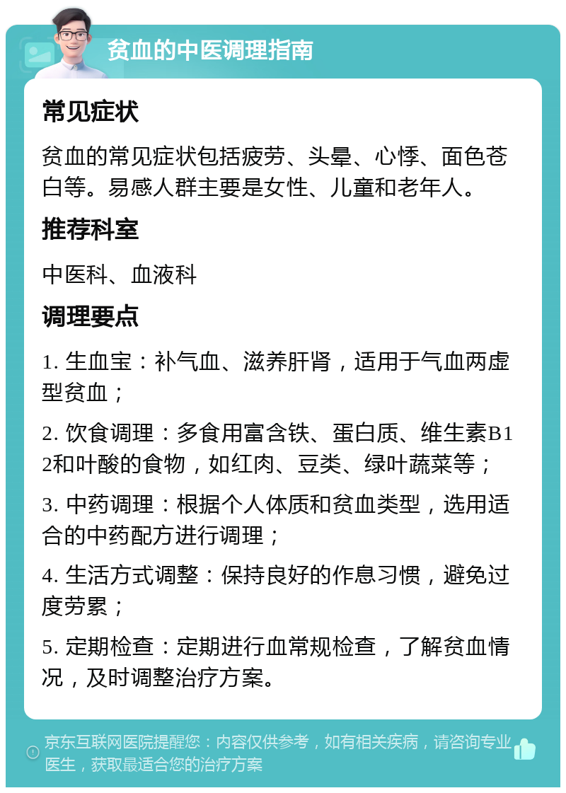 贫血的中医调理指南 常见症状 贫血的常见症状包括疲劳、头晕、心悸、面色苍白等。易感人群主要是女性、儿童和老年人。 推荐科室 中医科、血液科 调理要点 1. 生血宝：补气血、滋养肝肾，适用于气血两虚型贫血； 2. 饮食调理：多食用富含铁、蛋白质、维生素B12和叶酸的食物，如红肉、豆类、绿叶蔬菜等； 3. 中药调理：根据个人体质和贫血类型，选用适合的中药配方进行调理； 4. 生活方式调整：保持良好的作息习惯，避免过度劳累； 5. 定期检查：定期进行血常规检查，了解贫血情况，及时调整治疗方案。