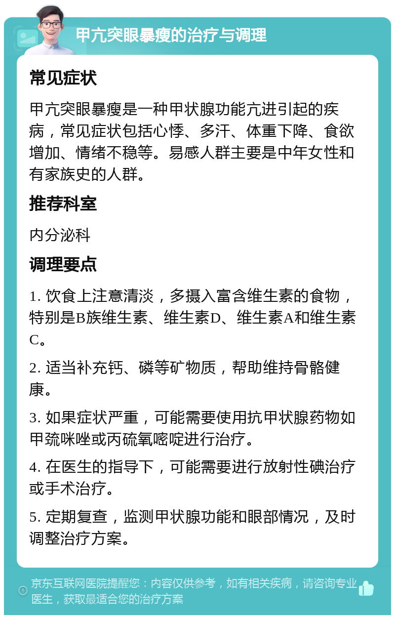 甲亢突眼暴瘦的治疗与调理 常见症状 甲亢突眼暴瘦是一种甲状腺功能亢进引起的疾病，常见症状包括心悸、多汗、体重下降、食欲增加、情绪不稳等。易感人群主要是中年女性和有家族史的人群。 推荐科室 内分泌科 调理要点 1. 饮食上注意清淡，多摄入富含维生素的食物，特别是B族维生素、维生素D、维生素A和维生素C。 2. 适当补充钙、磷等矿物质，帮助维持骨骼健康。 3. 如果症状严重，可能需要使用抗甲状腺药物如甲巯咪唑或丙硫氧嘧啶进行治疗。 4. 在医生的指导下，可能需要进行放射性碘治疗或手术治疗。 5. 定期复查，监测甲状腺功能和眼部情况，及时调整治疗方案。