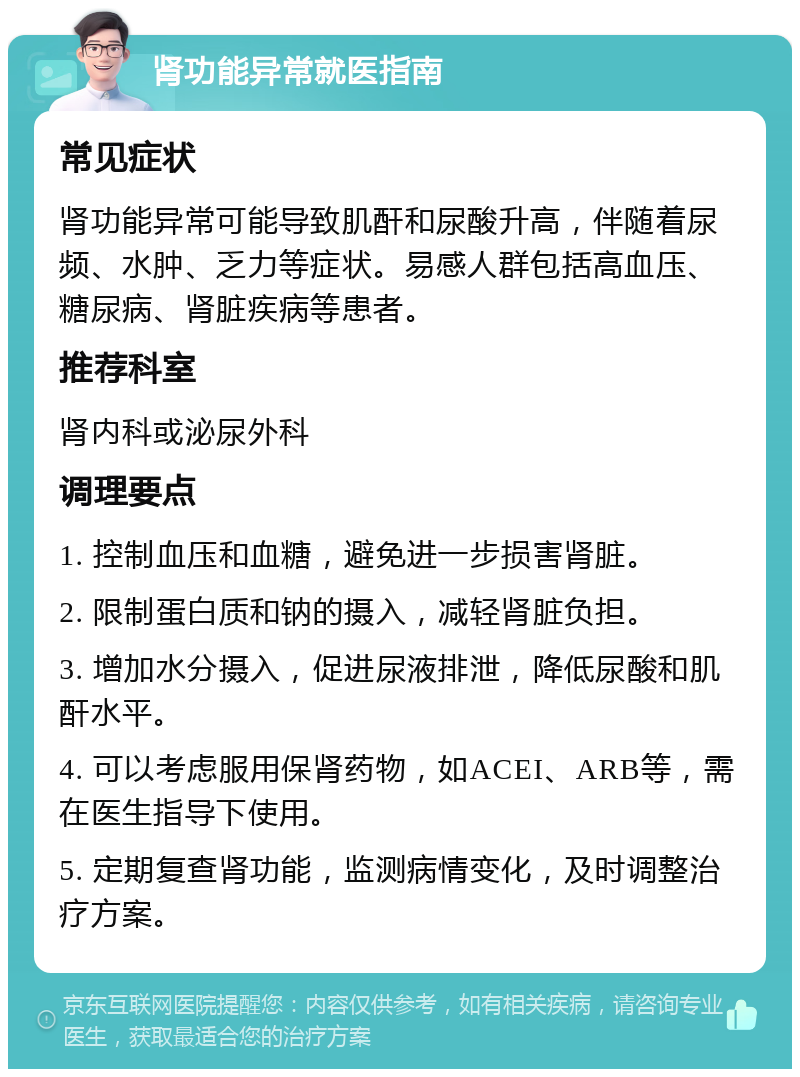 肾功能异常就医指南 常见症状 肾功能异常可能导致肌酐和尿酸升高，伴随着尿频、水肿、乏力等症状。易感人群包括高血压、糖尿病、肾脏疾病等患者。 推荐科室 肾内科或泌尿外科 调理要点 1. 控制血压和血糖，避免进一步损害肾脏。 2. 限制蛋白质和钠的摄入，减轻肾脏负担。 3. 增加水分摄入，促进尿液排泄，降低尿酸和肌酐水平。 4. 可以考虑服用保肾药物，如ACEI、ARB等，需在医生指导下使用。 5. 定期复查肾功能，监测病情变化，及时调整治疗方案。