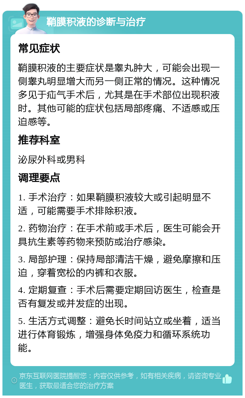 鞘膜积液的诊断与治疗 常见症状 鞘膜积液的主要症状是睾丸肿大，可能会出现一侧睾丸明显增大而另一侧正常的情况。这种情况多见于疝气手术后，尤其是在手术部位出现积液时。其他可能的症状包括局部疼痛、不适感或压迫感等。 推荐科室 泌尿外科或男科 调理要点 1. 手术治疗：如果鞘膜积液较大或引起明显不适，可能需要手术排除积液。 2. 药物治疗：在手术前或手术后，医生可能会开具抗生素等药物来预防或治疗感染。 3. 局部护理：保持局部清洁干燥，避免摩擦和压迫，穿着宽松的内裤和衣服。 4. 定期复查：手术后需要定期回访医生，检查是否有复发或并发症的出现。 5. 生活方式调整：避免长时间站立或坐着，适当进行体育锻炼，增强身体免疫力和循环系统功能。