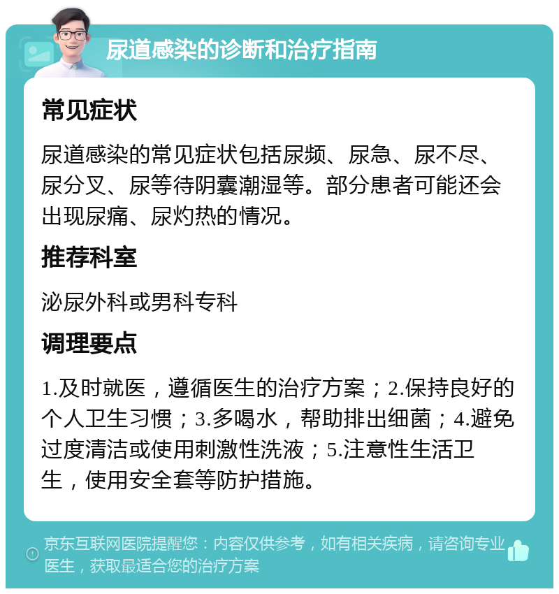 尿道感染的诊断和治疗指南 常见症状 尿道感染的常见症状包括尿频、尿急、尿不尽、尿分叉、尿等待阴囊潮湿等。部分患者可能还会出现尿痛、尿灼热的情况。 推荐科室 泌尿外科或男科专科 调理要点 1.及时就医，遵循医生的治疗方案；2.保持良好的个人卫生习惯；3.多喝水，帮助排出细菌；4.避免过度清洁或使用刺激性洗液；5.注意性生活卫生，使用安全套等防护措施。