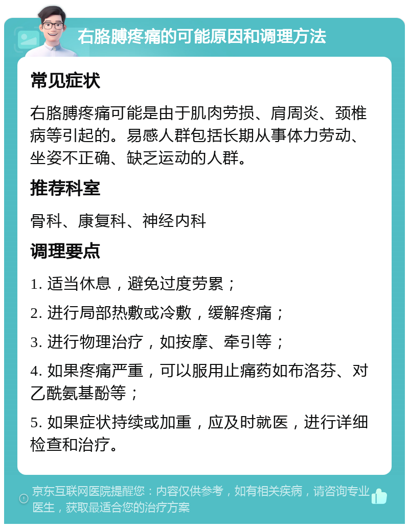 右胳膊疼痛的可能原因和调理方法 常见症状 右胳膊疼痛可能是由于肌肉劳损、肩周炎、颈椎病等引起的。易感人群包括长期从事体力劳动、坐姿不正确、缺乏运动的人群。 推荐科室 骨科、康复科、神经内科 调理要点 1. 适当休息，避免过度劳累； 2. 进行局部热敷或冷敷，缓解疼痛； 3. 进行物理治疗，如按摩、牵引等； 4. 如果疼痛严重，可以服用止痛药如布洛芬、对乙酰氨基酚等； 5. 如果症状持续或加重，应及时就医，进行详细检查和治疗。