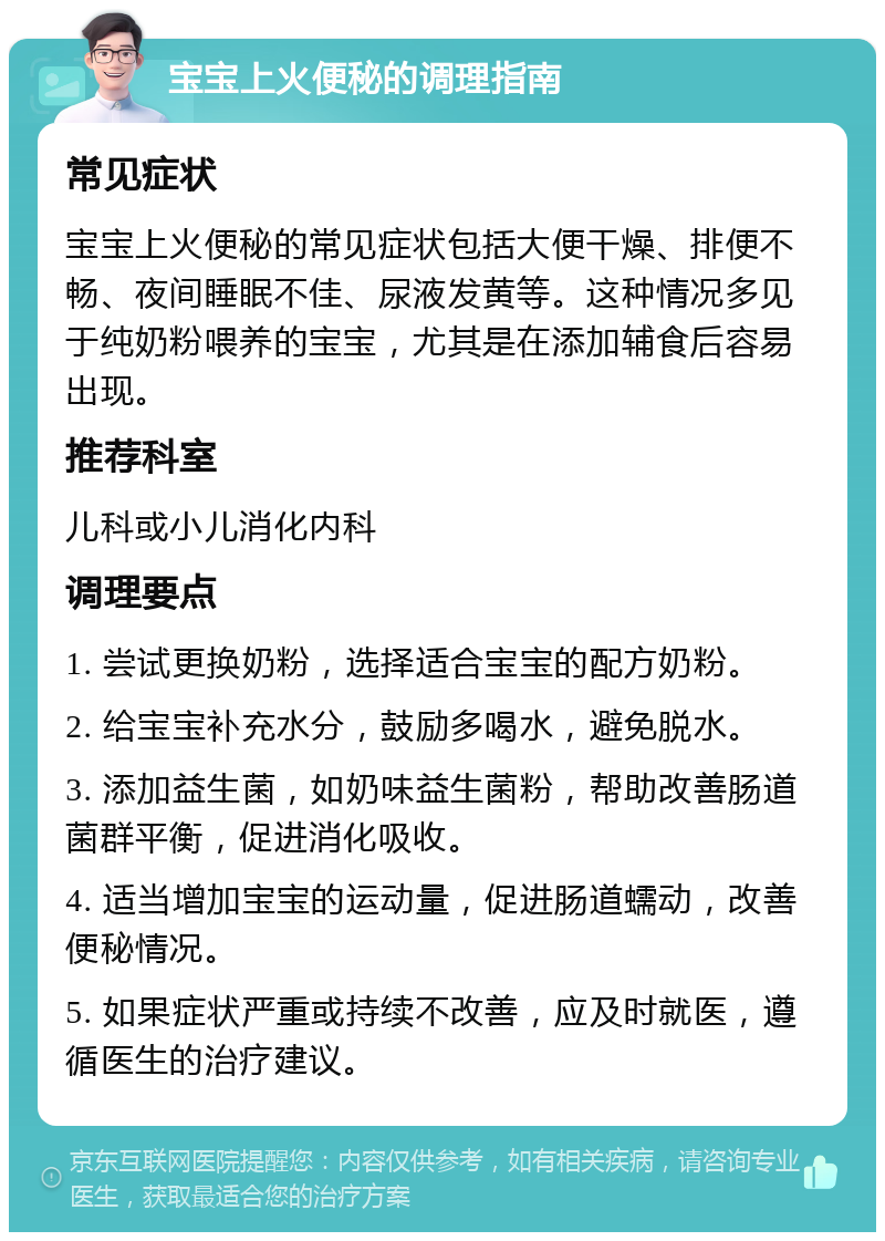 宝宝上火便秘的调理指南 常见症状 宝宝上火便秘的常见症状包括大便干燥、排便不畅、夜间睡眠不佳、尿液发黄等。这种情况多见于纯奶粉喂养的宝宝，尤其是在添加辅食后容易出现。 推荐科室 儿科或小儿消化内科 调理要点 1. 尝试更换奶粉，选择适合宝宝的配方奶粉。 2. 给宝宝补充水分，鼓励多喝水，避免脱水。 3. 添加益生菌，如奶味益生菌粉，帮助改善肠道菌群平衡，促进消化吸收。 4. 适当增加宝宝的运动量，促进肠道蠕动，改善便秘情况。 5. 如果症状严重或持续不改善，应及时就医，遵循医生的治疗建议。