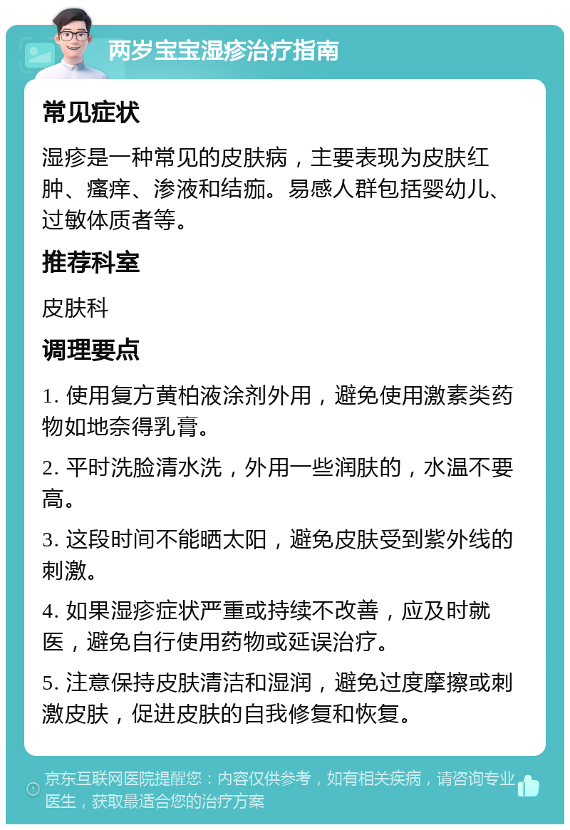 两岁宝宝湿疹治疗指南 常见症状 湿疹是一种常见的皮肤病，主要表现为皮肤红肿、瘙痒、渗液和结痂。易感人群包括婴幼儿、过敏体质者等。 推荐科室 皮肤科 调理要点 1. 使用复方黄柏液涂剂外用，避免使用激素类药物如地奈得乳膏。 2. 平时洗脸清水洗，外用一些润肤的，水温不要高。 3. 这段时间不能晒太阳，避免皮肤受到紫外线的刺激。 4. 如果湿疹症状严重或持续不改善，应及时就医，避免自行使用药物或延误治疗。 5. 注意保持皮肤清洁和湿润，避免过度摩擦或刺激皮肤，促进皮肤的自我修复和恢复。