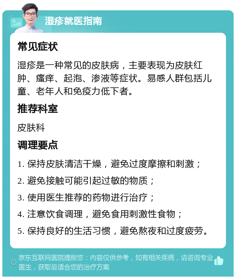 湿疹就医指南 常见症状 湿疹是一种常见的皮肤病，主要表现为皮肤红肿、瘙痒、起泡、渗液等症状。易感人群包括儿童、老年人和免疫力低下者。 推荐科室 皮肤科 调理要点 1. 保持皮肤清洁干燥，避免过度摩擦和刺激； 2. 避免接触可能引起过敏的物质； 3. 使用医生推荐的药物进行治疗； 4. 注意饮食调理，避免食用刺激性食物； 5. 保持良好的生活习惯，避免熬夜和过度疲劳。