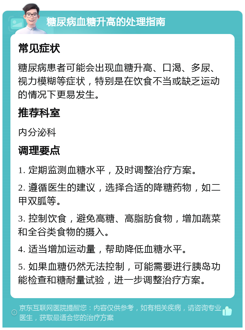 糖尿病血糖升高的处理指南 常见症状 糖尿病患者可能会出现血糖升高、口渴、多尿、视力模糊等症状，特别是在饮食不当或缺乏运动的情况下更易发生。 推荐科室 内分泌科 调理要点 1. 定期监测血糖水平，及时调整治疗方案。 2. 遵循医生的建议，选择合适的降糖药物，如二甲双胍等。 3. 控制饮食，避免高糖、高脂肪食物，增加蔬菜和全谷类食物的摄入。 4. 适当增加运动量，帮助降低血糖水平。 5. 如果血糖仍然无法控制，可能需要进行胰岛功能检查和糖耐量试验，进一步调整治疗方案。