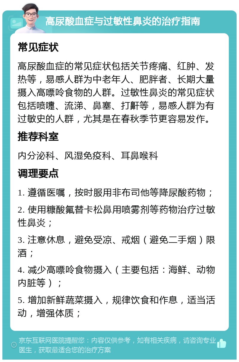 高尿酸血症与过敏性鼻炎的治疗指南 常见症状 高尿酸血症的常见症状包括关节疼痛、红肿、发热等，易感人群为中老年人、肥胖者、长期大量摄入高嘌呤食物的人群。过敏性鼻炎的常见症状包括喷嚏、流涕、鼻塞、打鼾等，易感人群为有过敏史的人群，尤其是在春秋季节更容易发作。 推荐科室 内分泌科、风湿免疫科、耳鼻喉科 调理要点 1. 遵循医嘱，按时服用非布司他等降尿酸药物； 2. 使用糠酸氟替卡松鼻用喷雾剂等药物治疗过敏性鼻炎； 3. 注意休息，避免受凉、戒烟（避免二手烟）限酒； 4. 减少高嘌呤食物摄入（主要包括：海鲜、动物内脏等）； 5. 增加新鲜蔬菜摄入，规律饮食和作息，适当活动，增强体质；