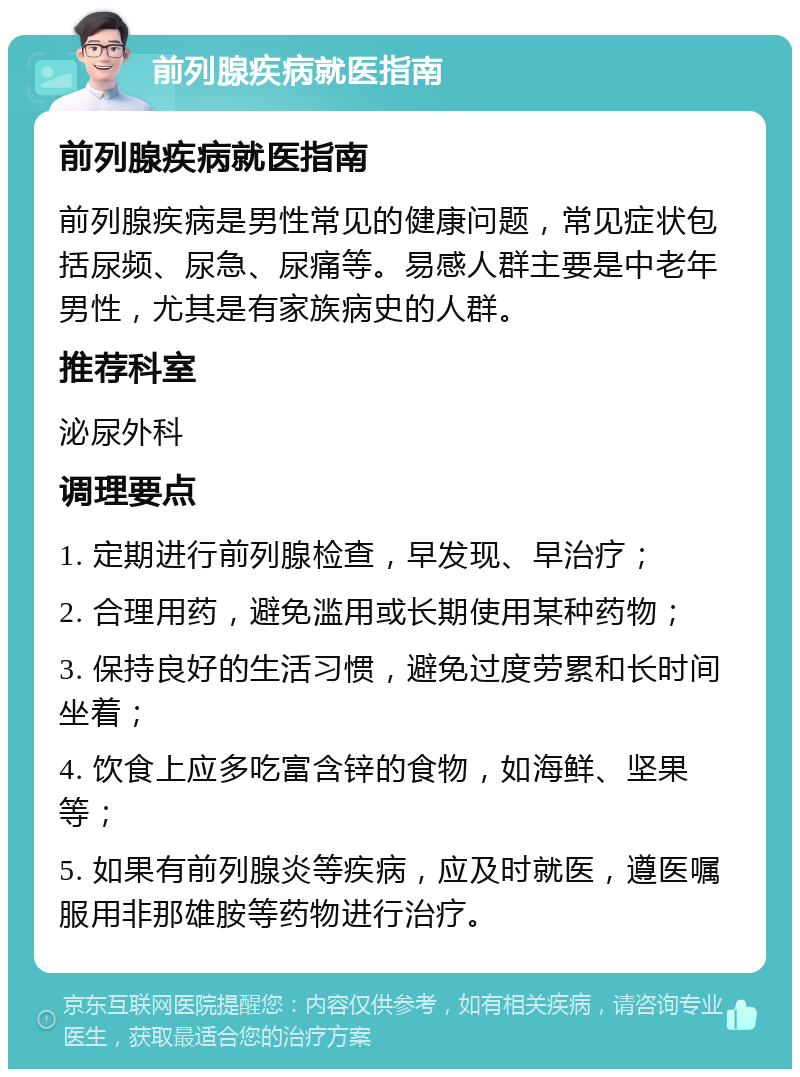 前列腺疾病就医指南 前列腺疾病就医指南 前列腺疾病是男性常见的健康问题，常见症状包括尿频、尿急、尿痛等。易感人群主要是中老年男性，尤其是有家族病史的人群。 推荐科室 泌尿外科 调理要点 1. 定期进行前列腺检查，早发现、早治疗； 2. 合理用药，避免滥用或长期使用某种药物； 3. 保持良好的生活习惯，避免过度劳累和长时间坐着； 4. 饮食上应多吃富含锌的食物，如海鲜、坚果等； 5. 如果有前列腺炎等疾病，应及时就医，遵医嘱服用非那雄胺等药物进行治疗。