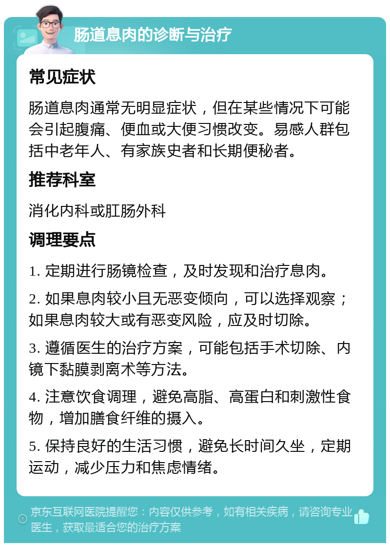 肠道息肉的诊断与治疗 常见症状 肠道息肉通常无明显症状，但在某些情况下可能会引起腹痛、便血或大便习惯改变。易感人群包括中老年人、有家族史者和长期便秘者。 推荐科室 消化内科或肛肠外科 调理要点 1. 定期进行肠镜检查，及时发现和治疗息肉。 2. 如果息肉较小且无恶变倾向，可以选择观察；如果息肉较大或有恶变风险，应及时切除。 3. 遵循医生的治疗方案，可能包括手术切除、内镜下黏膜剥离术等方法。 4. 注意饮食调理，避免高脂、高蛋白和刺激性食物，增加膳食纤维的摄入。 5. 保持良好的生活习惯，避免长时间久坐，定期运动，减少压力和焦虑情绪。